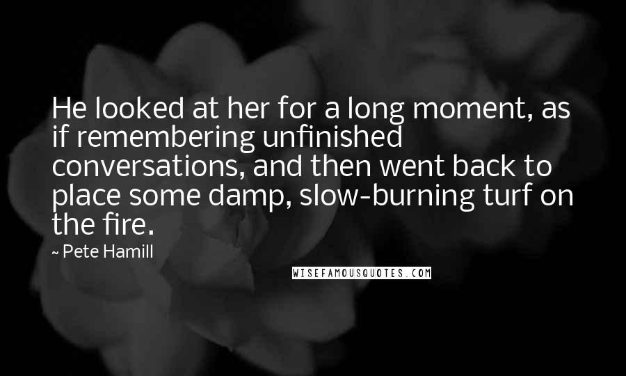 Pete Hamill Quotes: He looked at her for a long moment, as if remembering unfinished conversations, and then went back to place some damp, slow-burning turf on the fire.