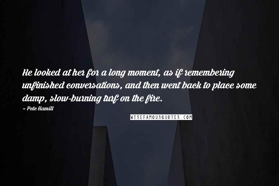 Pete Hamill Quotes: He looked at her for a long moment, as if remembering unfinished conversations, and then went back to place some damp, slow-burning turf on the fire.