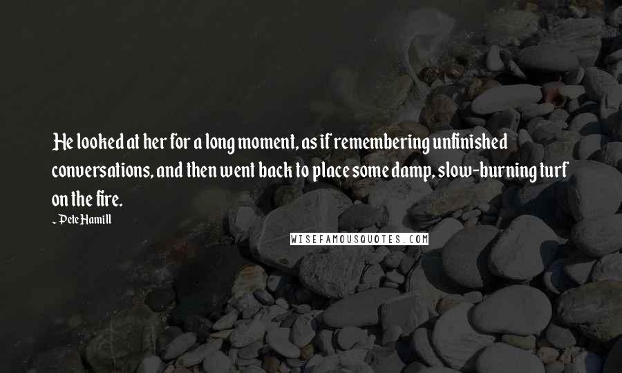 Pete Hamill Quotes: He looked at her for a long moment, as if remembering unfinished conversations, and then went back to place some damp, slow-burning turf on the fire.