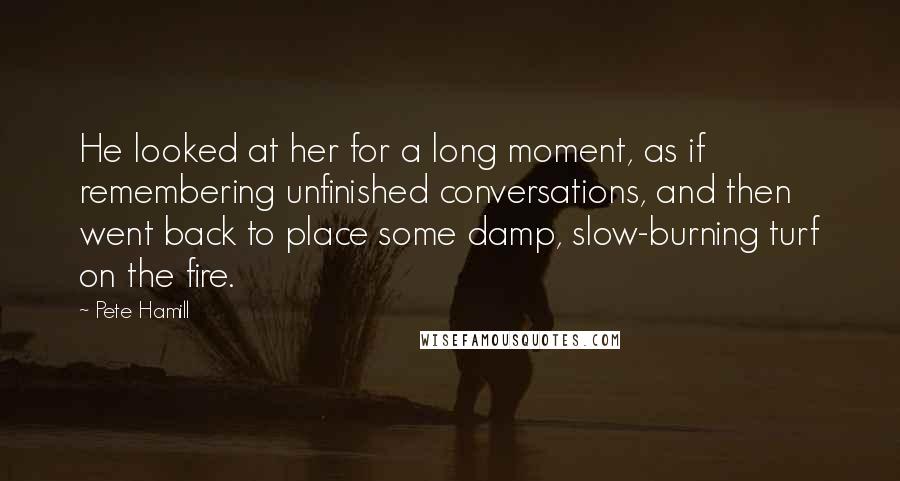 Pete Hamill Quotes: He looked at her for a long moment, as if remembering unfinished conversations, and then went back to place some damp, slow-burning turf on the fire.