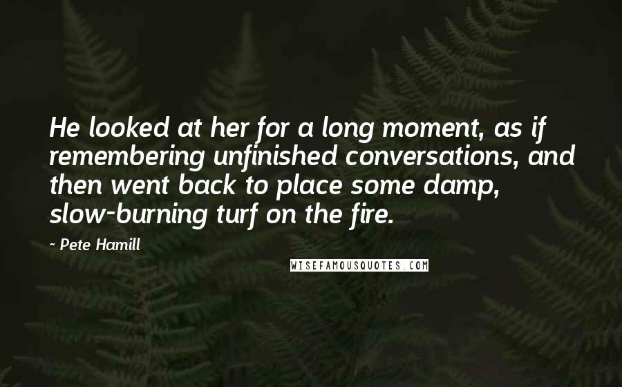Pete Hamill Quotes: He looked at her for a long moment, as if remembering unfinished conversations, and then went back to place some damp, slow-burning turf on the fire.