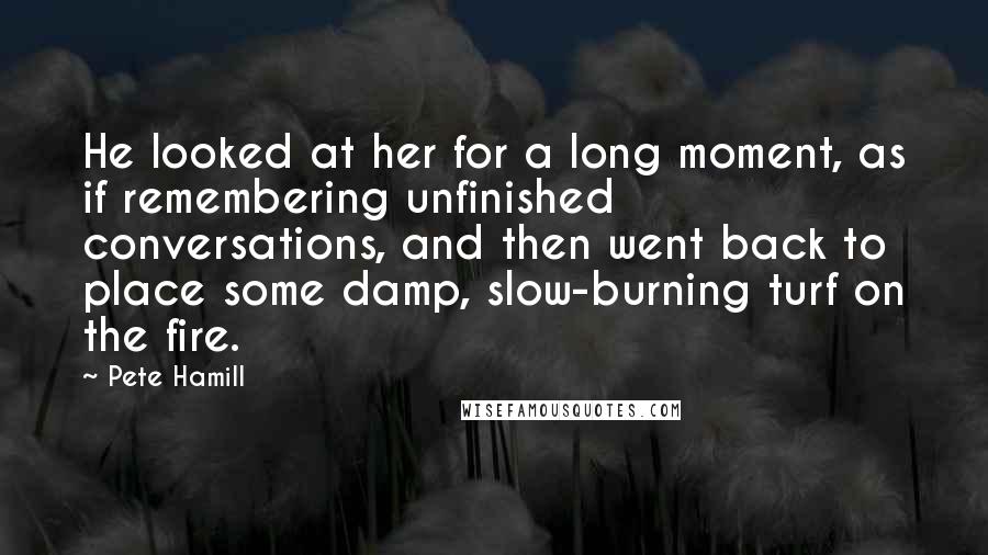 Pete Hamill Quotes: He looked at her for a long moment, as if remembering unfinished conversations, and then went back to place some damp, slow-burning turf on the fire.