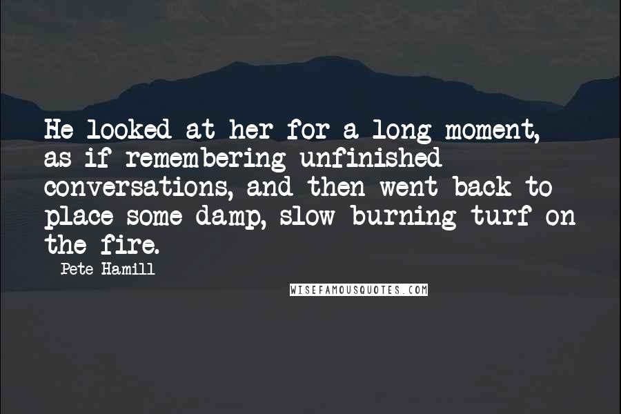 Pete Hamill Quotes: He looked at her for a long moment, as if remembering unfinished conversations, and then went back to place some damp, slow-burning turf on the fire.
