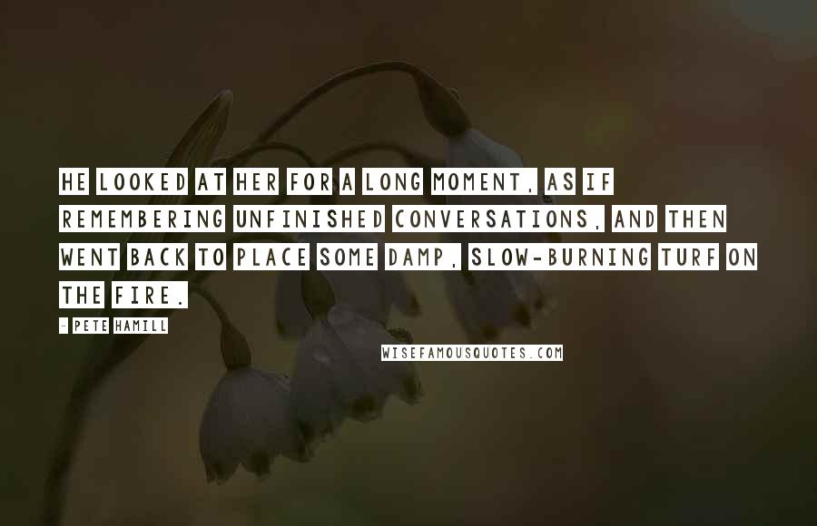 Pete Hamill Quotes: He looked at her for a long moment, as if remembering unfinished conversations, and then went back to place some damp, slow-burning turf on the fire.