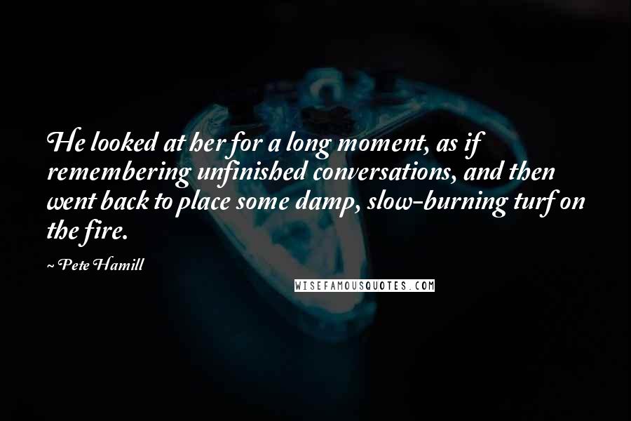Pete Hamill Quotes: He looked at her for a long moment, as if remembering unfinished conversations, and then went back to place some damp, slow-burning turf on the fire.