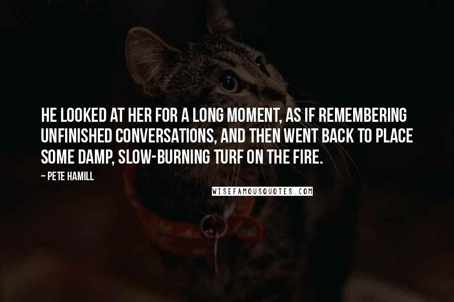Pete Hamill Quotes: He looked at her for a long moment, as if remembering unfinished conversations, and then went back to place some damp, slow-burning turf on the fire.