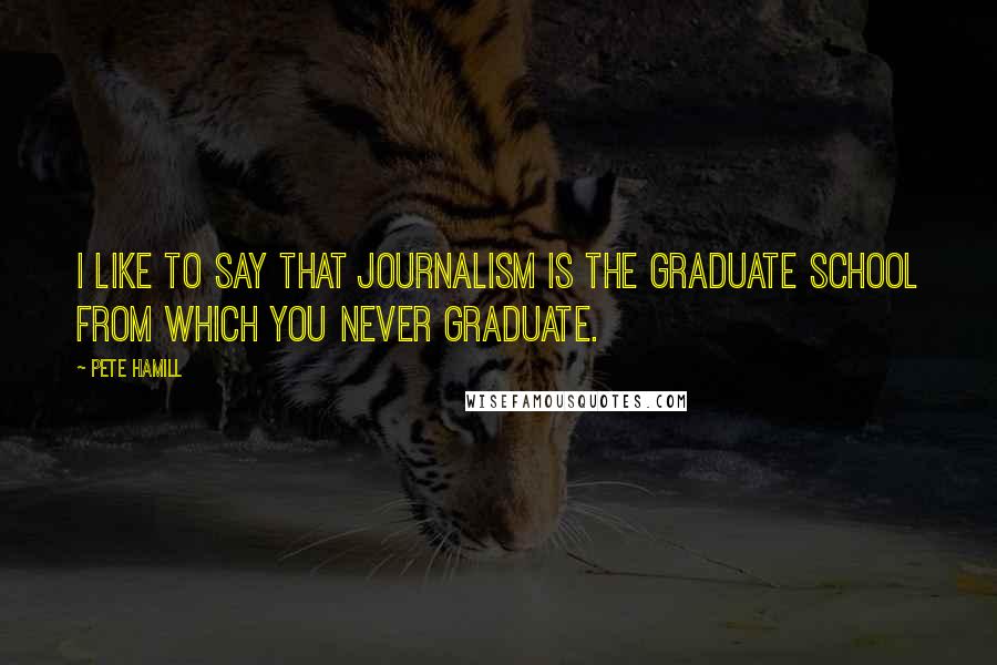 Pete Hamill Quotes: I like to say that journalism is the graduate school from which you never graduate.