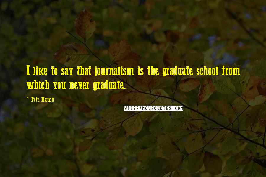 Pete Hamill Quotes: I like to say that journalism is the graduate school from which you never graduate.