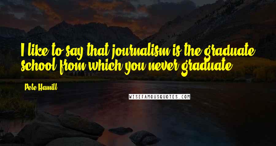 Pete Hamill Quotes: I like to say that journalism is the graduate school from which you never graduate.