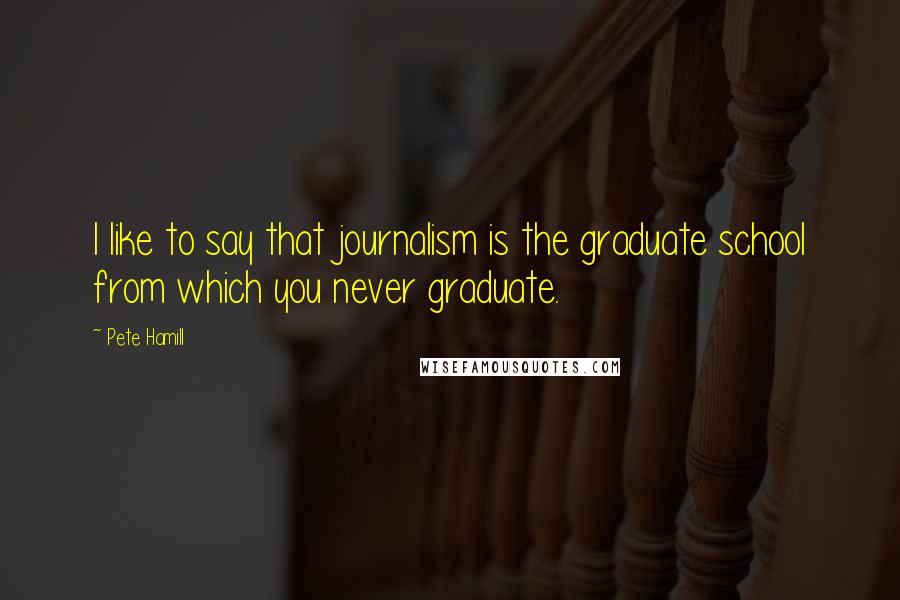 Pete Hamill Quotes: I like to say that journalism is the graduate school from which you never graduate.