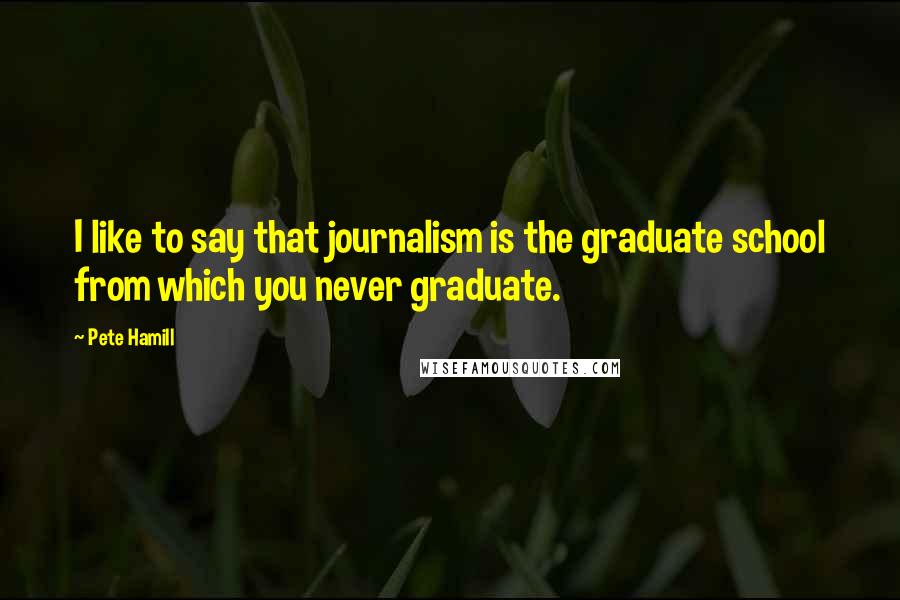 Pete Hamill Quotes: I like to say that journalism is the graduate school from which you never graduate.