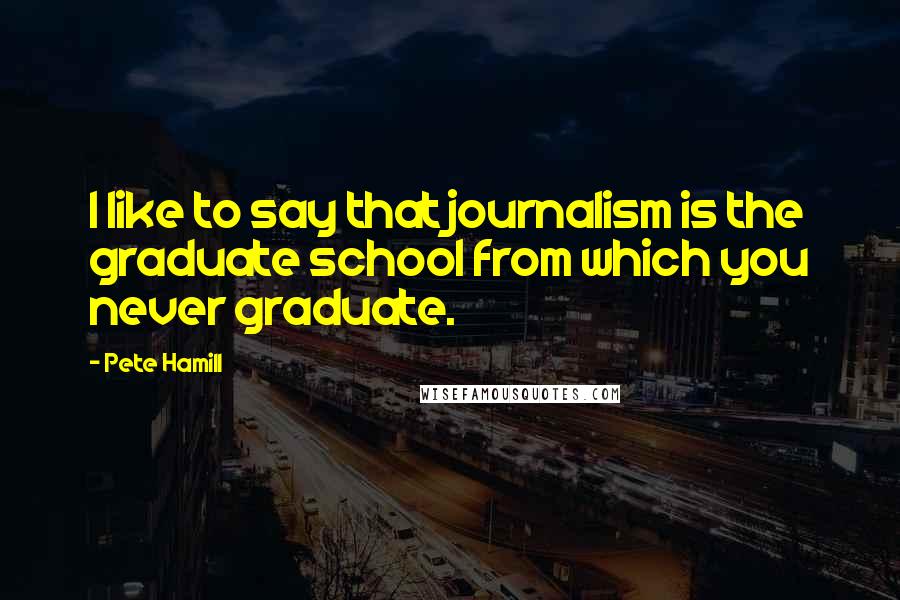 Pete Hamill Quotes: I like to say that journalism is the graduate school from which you never graduate.