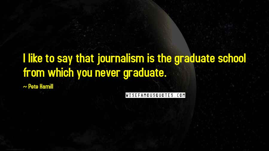 Pete Hamill Quotes: I like to say that journalism is the graduate school from which you never graduate.