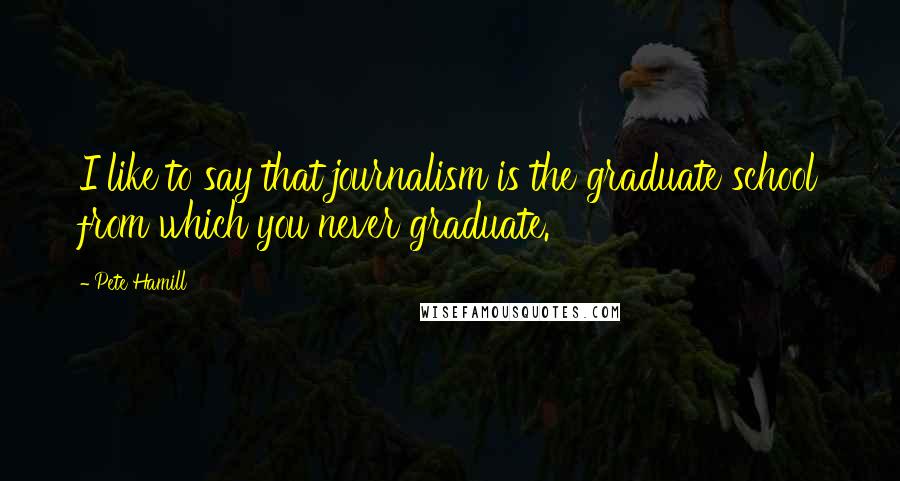 Pete Hamill Quotes: I like to say that journalism is the graduate school from which you never graduate.