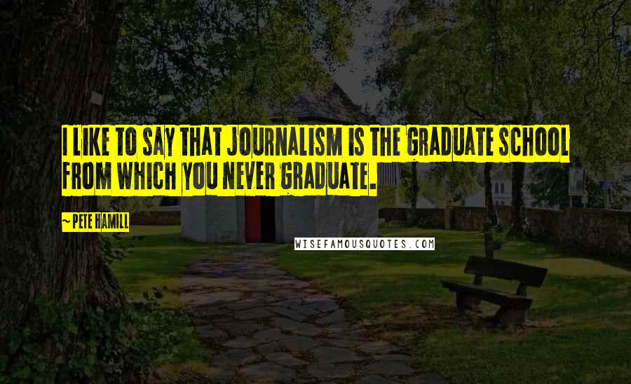 Pete Hamill Quotes: I like to say that journalism is the graduate school from which you never graduate.