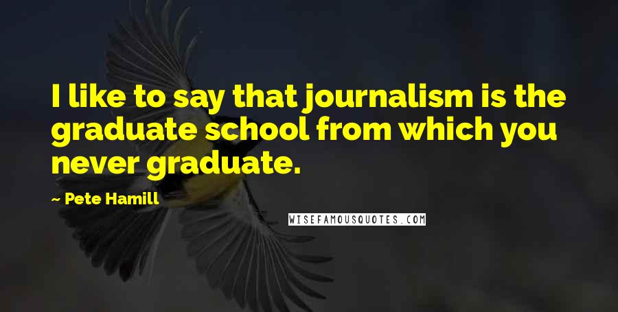 Pete Hamill Quotes: I like to say that journalism is the graduate school from which you never graduate.