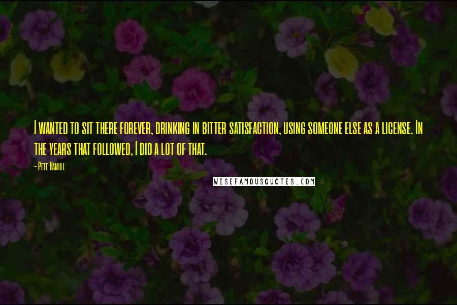 Pete Hamill Quotes: I wanted to sit there forever, drinking in bitter satisfaction, using someone else as a license. In the years that followed, I did a lot of that.