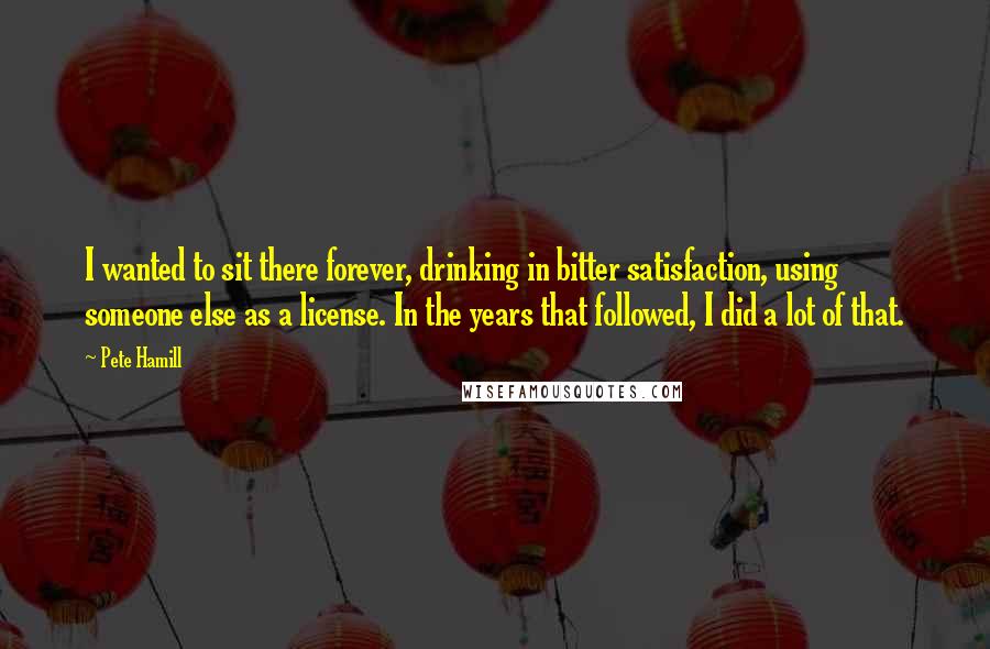 Pete Hamill Quotes: I wanted to sit there forever, drinking in bitter satisfaction, using someone else as a license. In the years that followed, I did a lot of that.