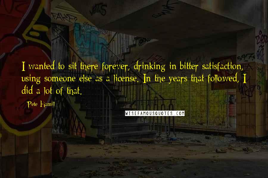 Pete Hamill Quotes: I wanted to sit there forever, drinking in bitter satisfaction, using someone else as a license. In the years that followed, I did a lot of that.