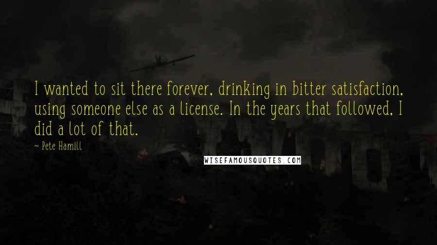 Pete Hamill Quotes: I wanted to sit there forever, drinking in bitter satisfaction, using someone else as a license. In the years that followed, I did a lot of that.