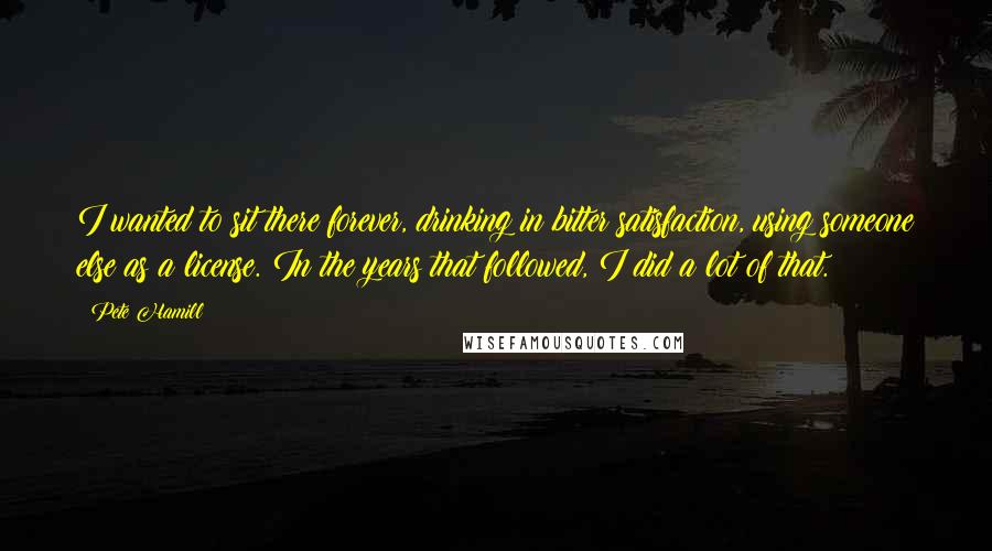 Pete Hamill Quotes: I wanted to sit there forever, drinking in bitter satisfaction, using someone else as a license. In the years that followed, I did a lot of that.