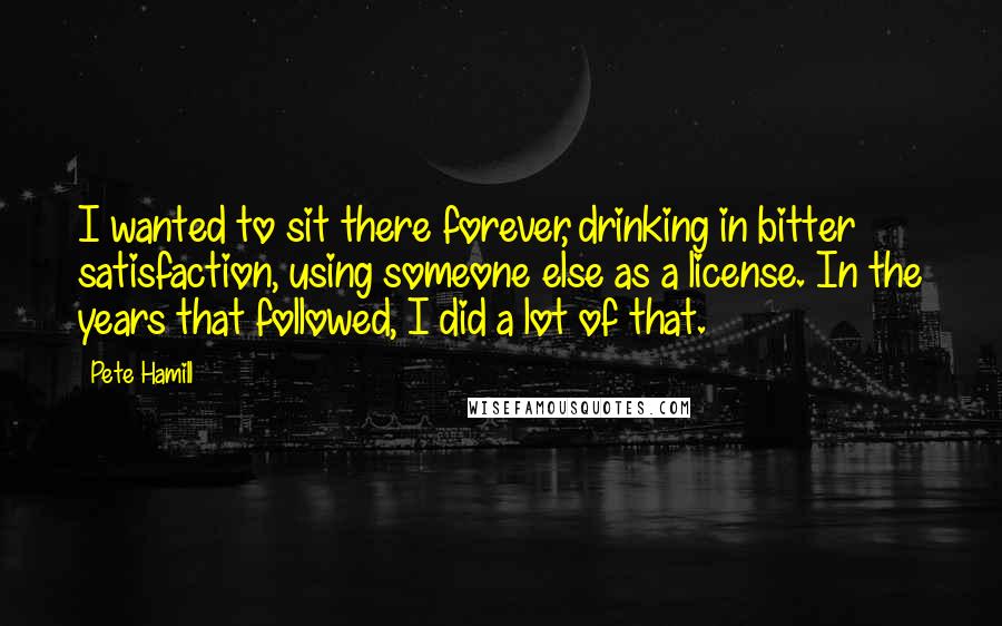 Pete Hamill Quotes: I wanted to sit there forever, drinking in bitter satisfaction, using someone else as a license. In the years that followed, I did a lot of that.