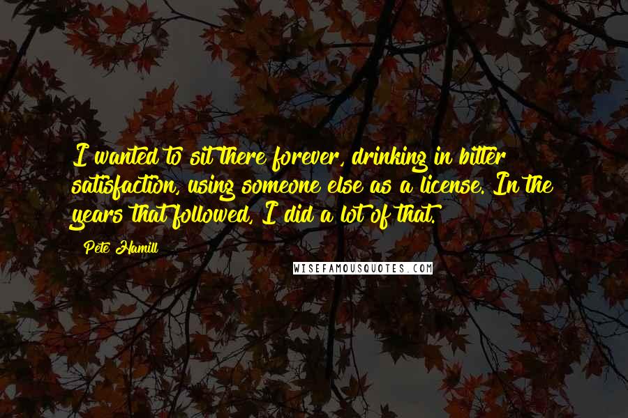 Pete Hamill Quotes: I wanted to sit there forever, drinking in bitter satisfaction, using someone else as a license. In the years that followed, I did a lot of that.