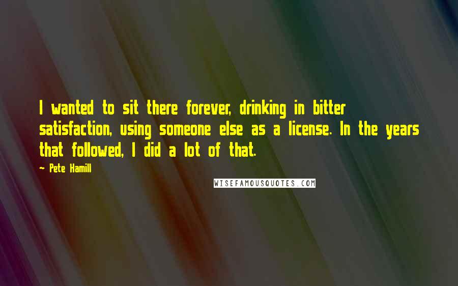 Pete Hamill Quotes: I wanted to sit there forever, drinking in bitter satisfaction, using someone else as a license. In the years that followed, I did a lot of that.