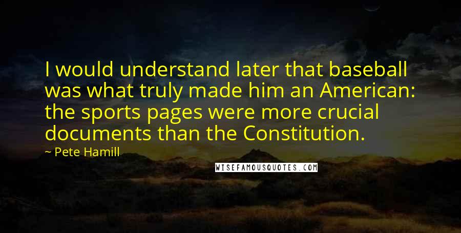 Pete Hamill Quotes: I would understand later that baseball was what truly made him an American: the sports pages were more crucial documents than the Constitution.