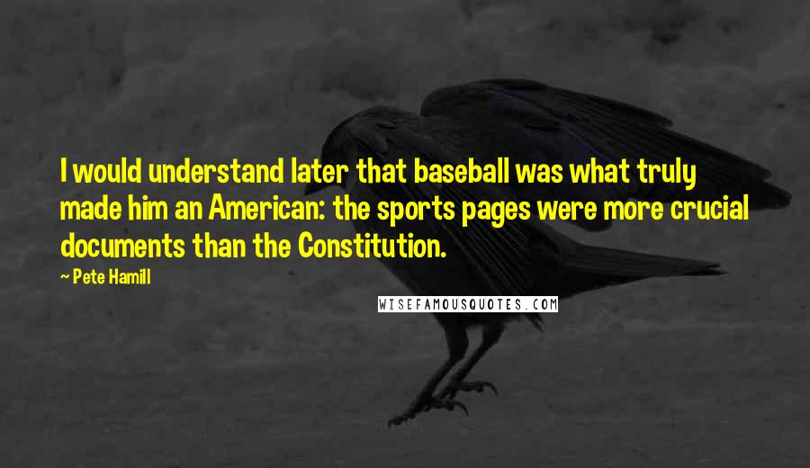 Pete Hamill Quotes: I would understand later that baseball was what truly made him an American: the sports pages were more crucial documents than the Constitution.