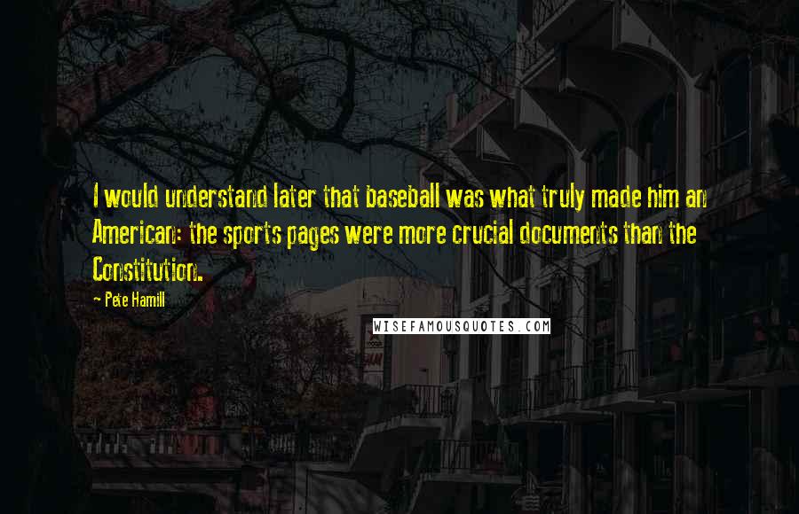Pete Hamill Quotes: I would understand later that baseball was what truly made him an American: the sports pages were more crucial documents than the Constitution.