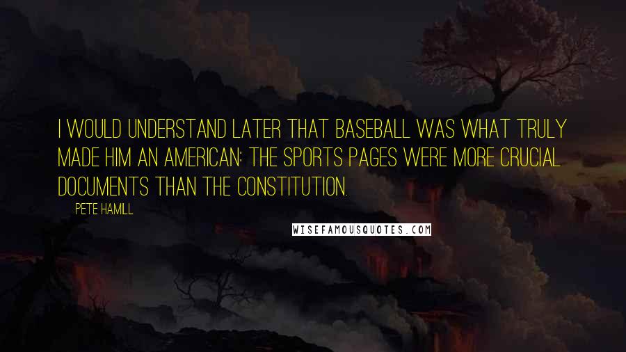 Pete Hamill Quotes: I would understand later that baseball was what truly made him an American: the sports pages were more crucial documents than the Constitution.