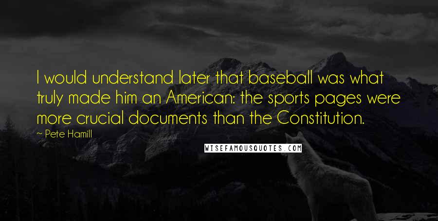 Pete Hamill Quotes: I would understand later that baseball was what truly made him an American: the sports pages were more crucial documents than the Constitution.