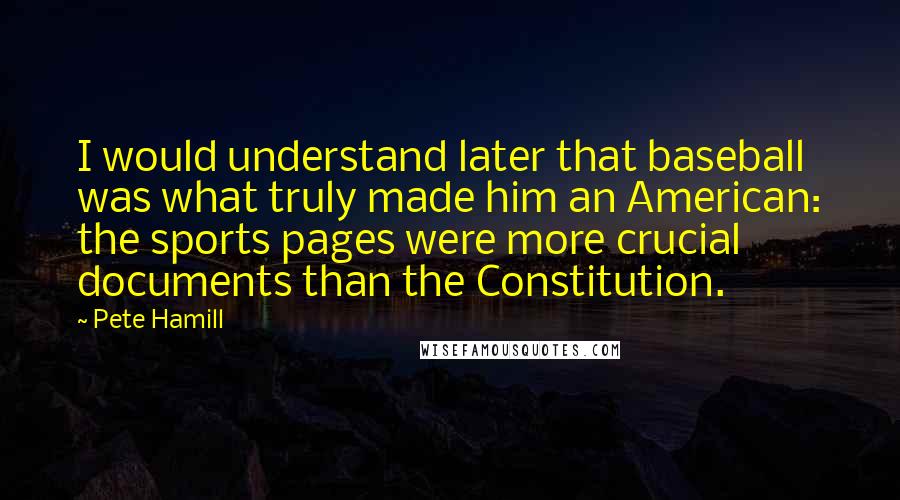 Pete Hamill Quotes: I would understand later that baseball was what truly made him an American: the sports pages were more crucial documents than the Constitution.