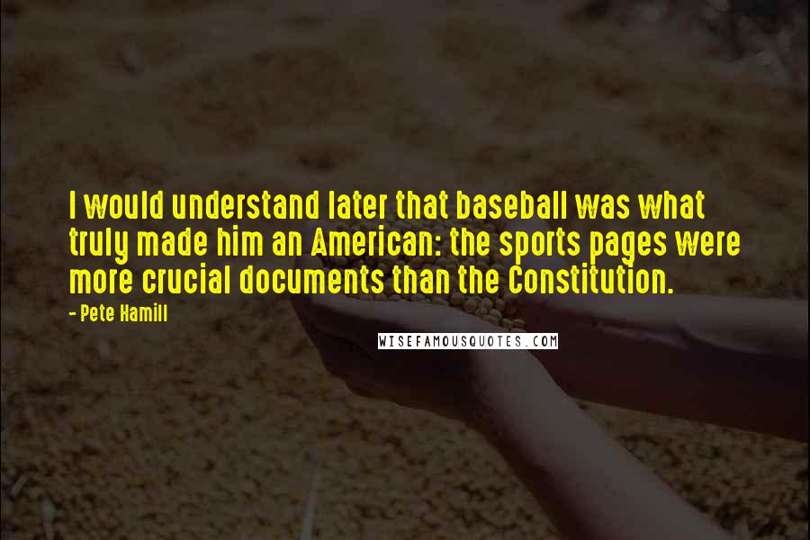 Pete Hamill Quotes: I would understand later that baseball was what truly made him an American: the sports pages were more crucial documents than the Constitution.