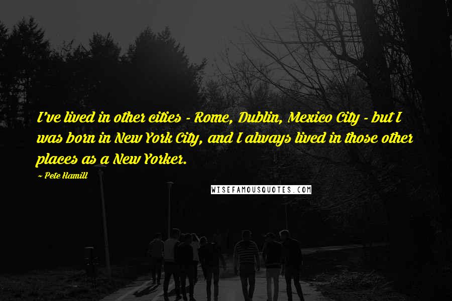 Pete Hamill Quotes: I've lived in other cities - Rome, Dublin, Mexico City - but I was born in New York City, and I always lived in those other places as a New Yorker.