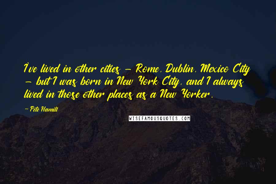 Pete Hamill Quotes: I've lived in other cities - Rome, Dublin, Mexico City - but I was born in New York City, and I always lived in those other places as a New Yorker.