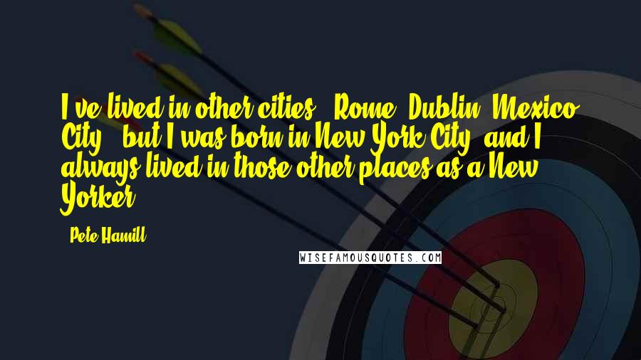 Pete Hamill Quotes: I've lived in other cities - Rome, Dublin, Mexico City - but I was born in New York City, and I always lived in those other places as a New Yorker.