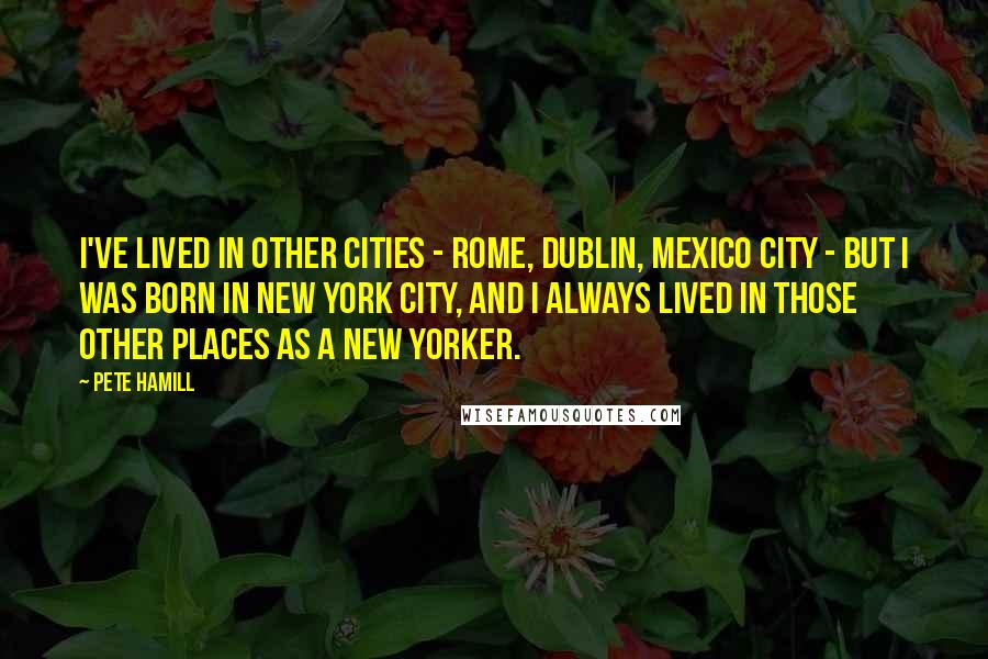 Pete Hamill Quotes: I've lived in other cities - Rome, Dublin, Mexico City - but I was born in New York City, and I always lived in those other places as a New Yorker.
