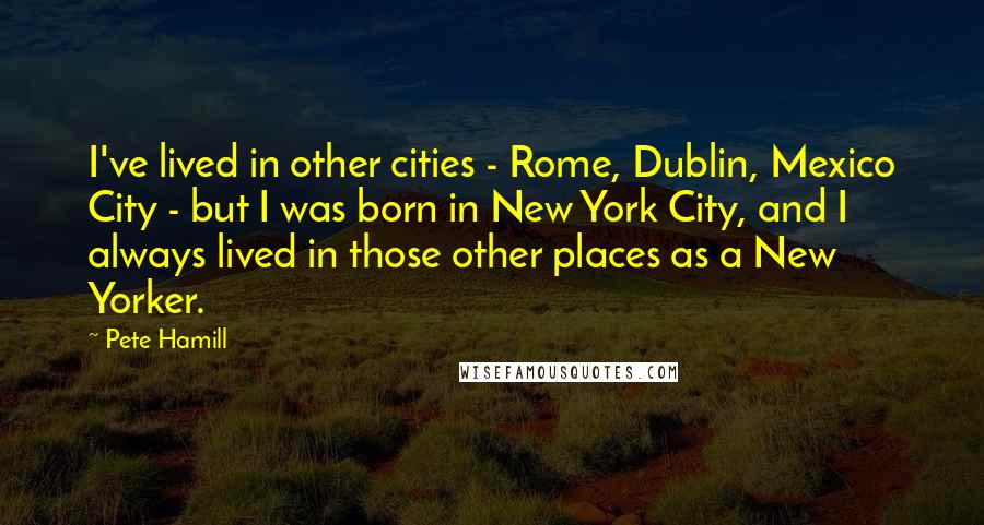 Pete Hamill Quotes: I've lived in other cities - Rome, Dublin, Mexico City - but I was born in New York City, and I always lived in those other places as a New Yorker.
