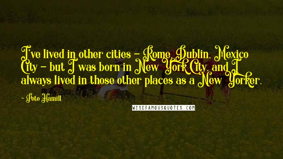 Pete Hamill Quotes: I've lived in other cities - Rome, Dublin, Mexico City - but I was born in New York City, and I always lived in those other places as a New Yorker.