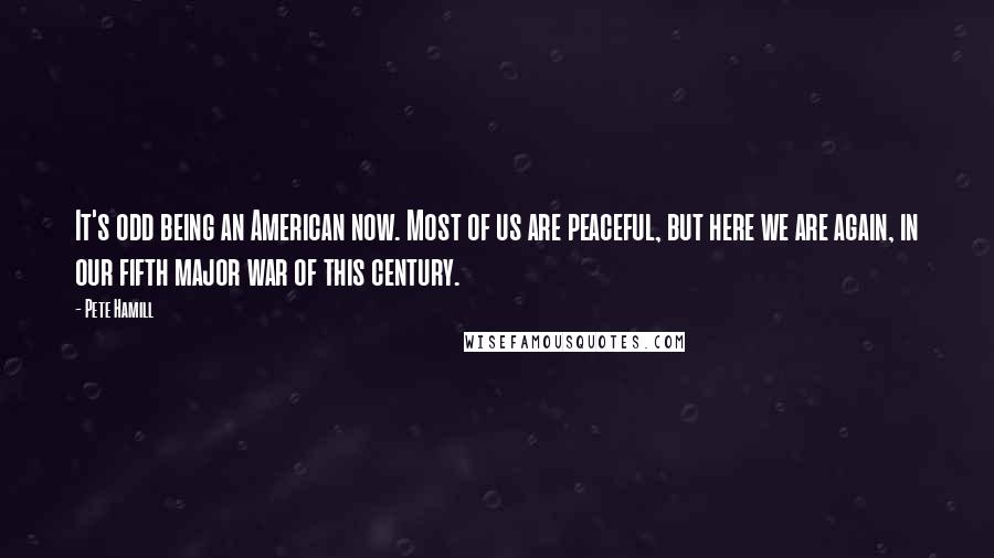 Pete Hamill Quotes: It's odd being an American now. Most of us are peaceful, but here we are again, in our fifth major war of this century.