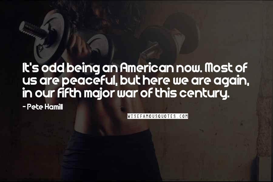 Pete Hamill Quotes: It's odd being an American now. Most of us are peaceful, but here we are again, in our fifth major war of this century.