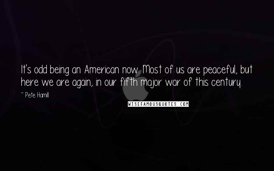 Pete Hamill Quotes: It's odd being an American now. Most of us are peaceful, but here we are again, in our fifth major war of this century.
