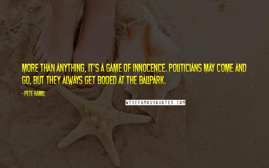 Pete Hamill Quotes: More than anything, it's a game of innocence. Politicians may come and go, but they always get booed at the ballpark.