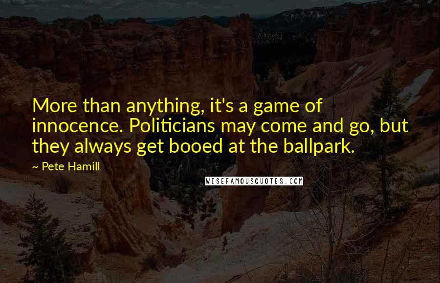 Pete Hamill Quotes: More than anything, it's a game of innocence. Politicians may come and go, but they always get booed at the ballpark.