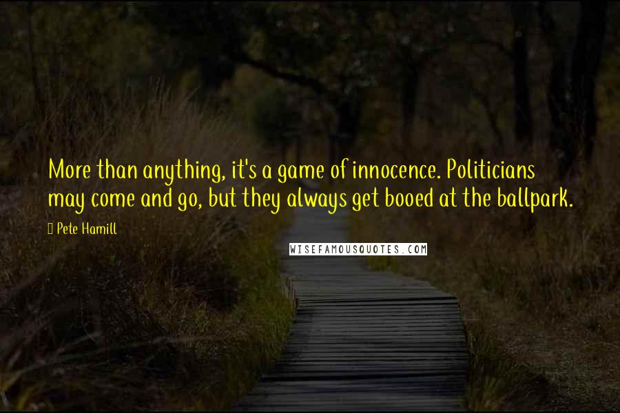 Pete Hamill Quotes: More than anything, it's a game of innocence. Politicians may come and go, but they always get booed at the ballpark.