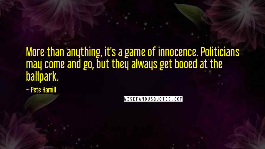 Pete Hamill Quotes: More than anything, it's a game of innocence. Politicians may come and go, but they always get booed at the ballpark.