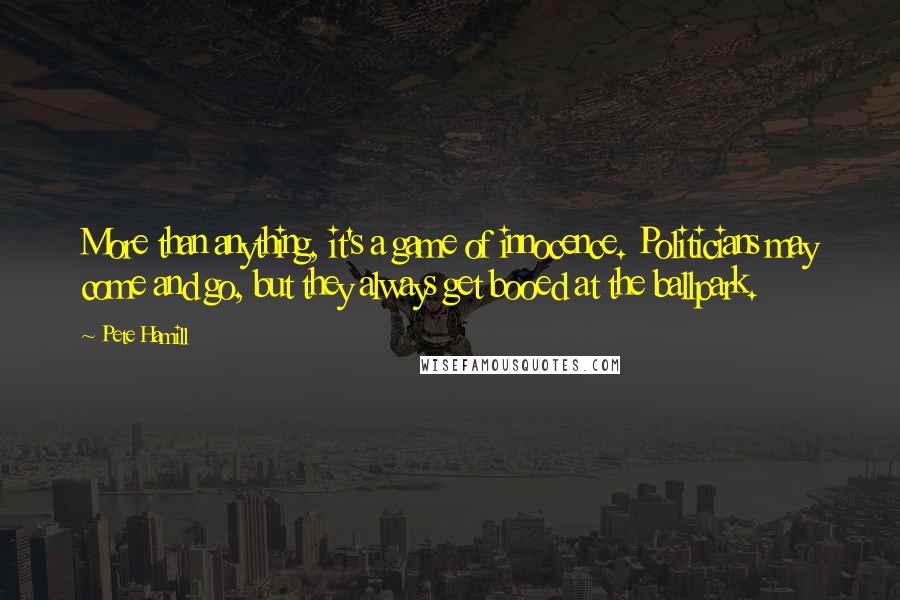Pete Hamill Quotes: More than anything, it's a game of innocence. Politicians may come and go, but they always get booed at the ballpark.