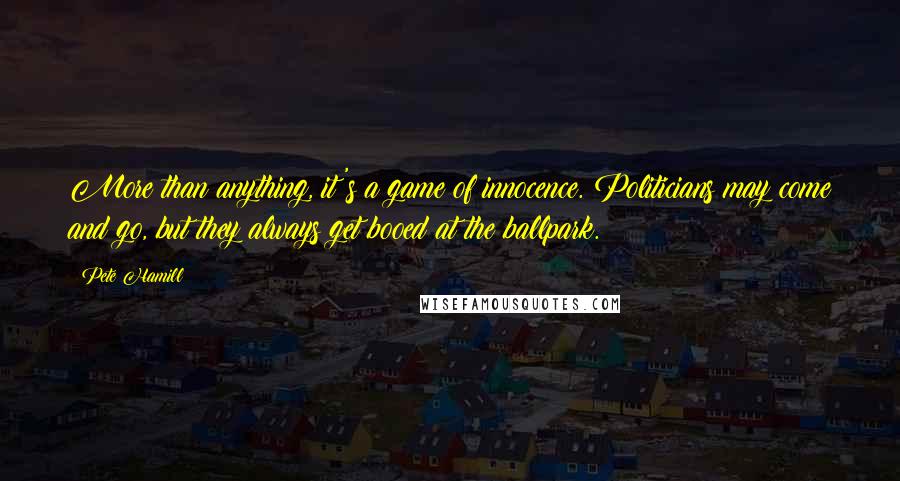 Pete Hamill Quotes: More than anything, it's a game of innocence. Politicians may come and go, but they always get booed at the ballpark.